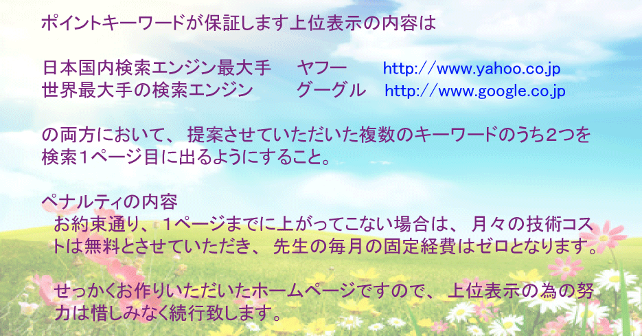 ポイントキーワードが保証します上位表示保証の内容は、日本国内検索エンジン最大手であるヤフー、世界最大手の検索エンジンであるグーグル、その両方において、契約しました複数のキーワードのうち、２つを１ページ目（広告等を除いた１０件目まで）に出るようにすること。ペナルティーの内容としまして、お約束通り、１ページ目に上がってこない場合は、月々の技術コストは無料とさせていただき、先生にご負担いただく毎月のコストはゼロとなります。またせっかくお作りいただいたホームページですので、上位表示の為の努力は惜しみなく続行致します。