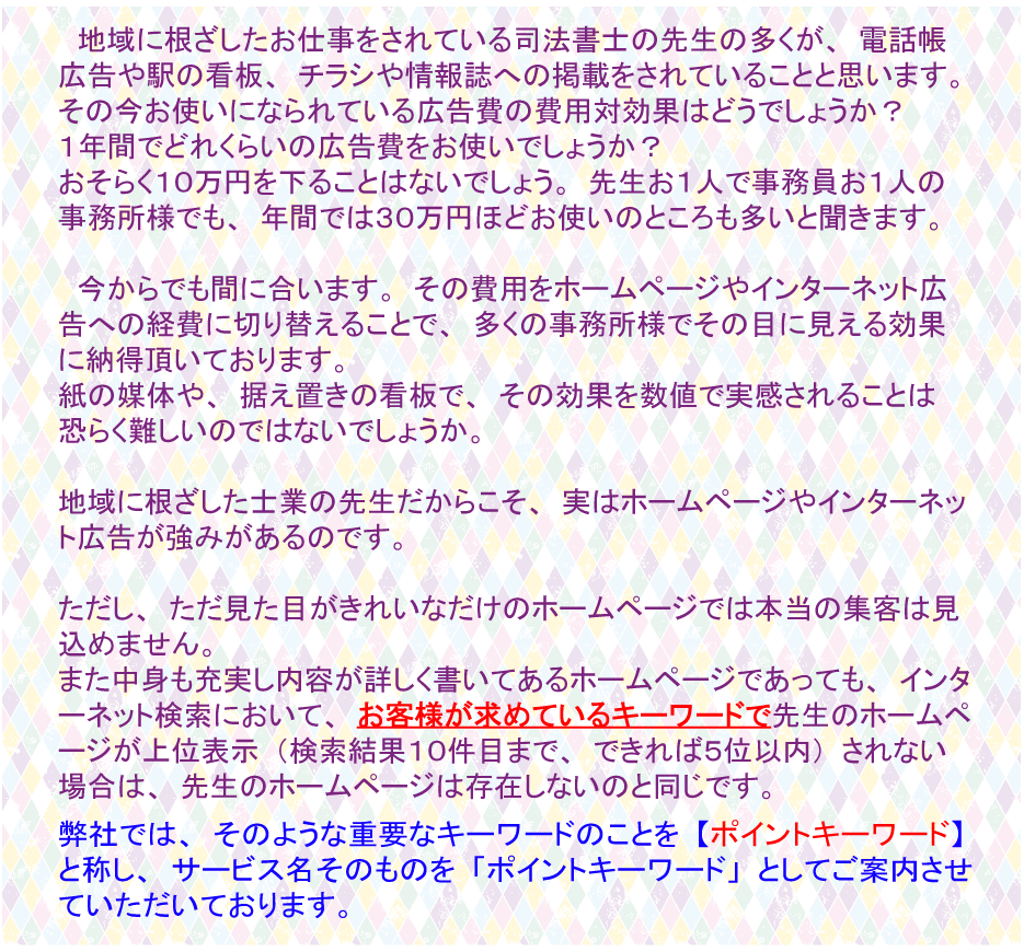 地域に根ざしたお仕事をされている司法書士の先生の多くが、電話帳広告や駅の看板、チラシや情報誌への掲載をされていることと思います。」その今お使いになられている広告費の費用対効果はどうでしょうか？１年間でどれくらいの広告費をお使いでしょうか？おそらく１０万円を下ることはないでしょう。先生お一人で事務員お一人の事務所様でも、年間では３０万円ほどお使いのところも多いと聞きます。今からでも間に合います。その費用をホームページやインターネット広告への経費に切り替えるとで、多くの事務所様でその目に見える効果に納得頂いております。紙の媒体や、据え置きの看板で、その効果を数値で実感されることはおそらく難しいのではないでしょうか。地域に根ざした士業の先生だからこそ、実はホームページやインターネット広告が強みがあるのです。ただし、ただ見た目がきれいなだけのホームページでは本当の集客は見込めません。また中身も充実し内容が詳しく書いてあるホームページであっても、インターネット検索において、お客様が求めているキーワードで先生のホームページが上位表示つまり、検索結果で１０件目まで、できれば５位以内に表示されない場合は、先生のホームページは存在しないのと同じです。弊社ではそのような重要なキーワードのことをポイントキーワードと称し、サービス名そのものをポイントキーワードとしてご案内させていただいております。