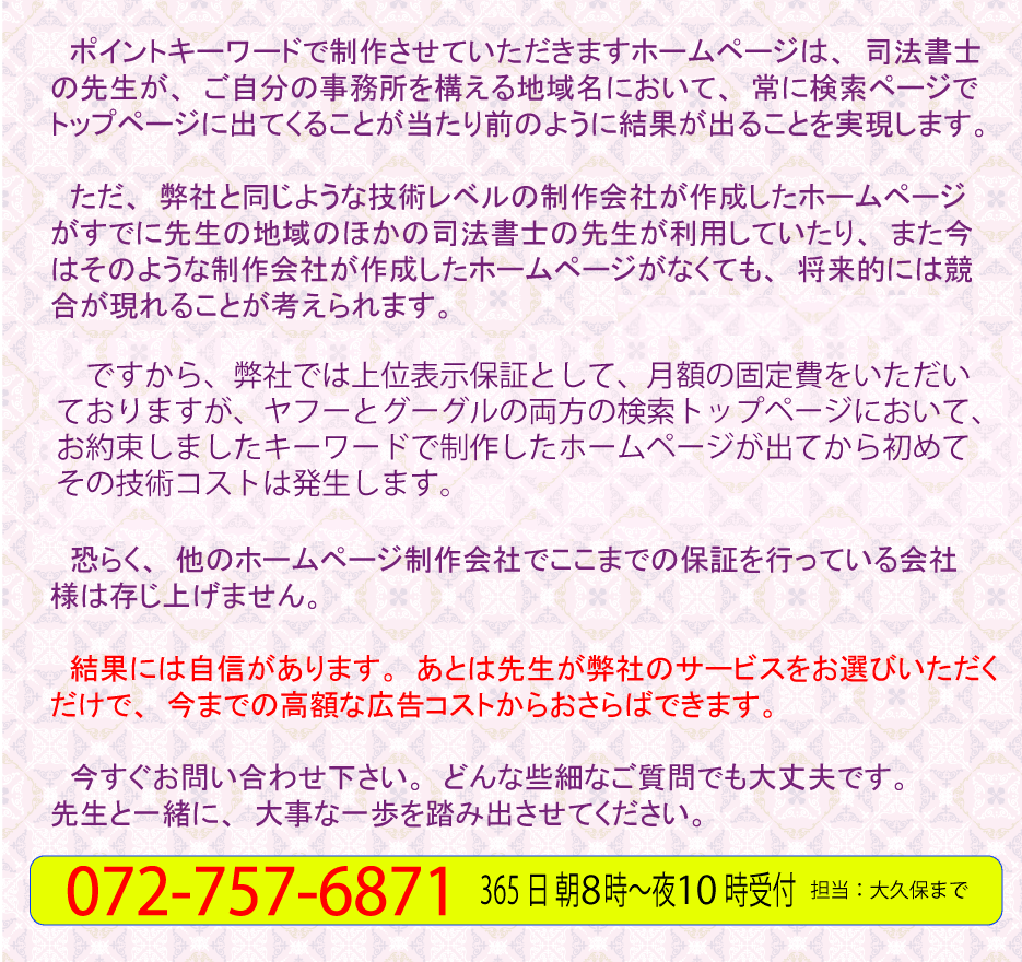 ポイントキーワードで作成させていただきますホームページは、司法書士の先生が、事務所を構える地域名において、常に検索ページでトップページに出てくることが当たり前のように結果がでることを実現します。ただ、弊社と同じような技術レベルの制作会社が作成したホームページがすでに先生の地域のほかの司法書士の先生が利用していたり、また今はそのような制作・作成会社が作成した司法書士のホームページがなくても、将来的には競合が現れることが考えられます。ですから、弊社では上位表示保証として、月々９８００円の技術コストをいただいておりますが、ヤフーとグーグルの両方の検索トップページにおいて、お約束しましたキーワードで、制作しましたホームページが出てから初めてその技術コストは発生します。おそらく他のホームページ制作会社でここまでの保証を行っている会社様は存じ上げません。結果には自信があります。あとは先生が弊社のサービスをお選びいただくだけで、今までの高額な広告コストからおさらばです。今すぐにお問い合わせ下さい。どんな些細なご質問でも大丈夫です。先生と一緒に、大事な一歩を踏み出させてください。