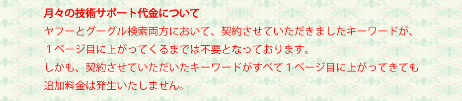 ホームページにお金をかけても、必要なキーワードで検索上位に上がってこなければ、そのホームページは存在しないのと同じです。ですので、大手検索エンジンのヤフーとグーグル両方において、お約束したキーワードで１ページ目に出るまでは月々のコストは不要です。