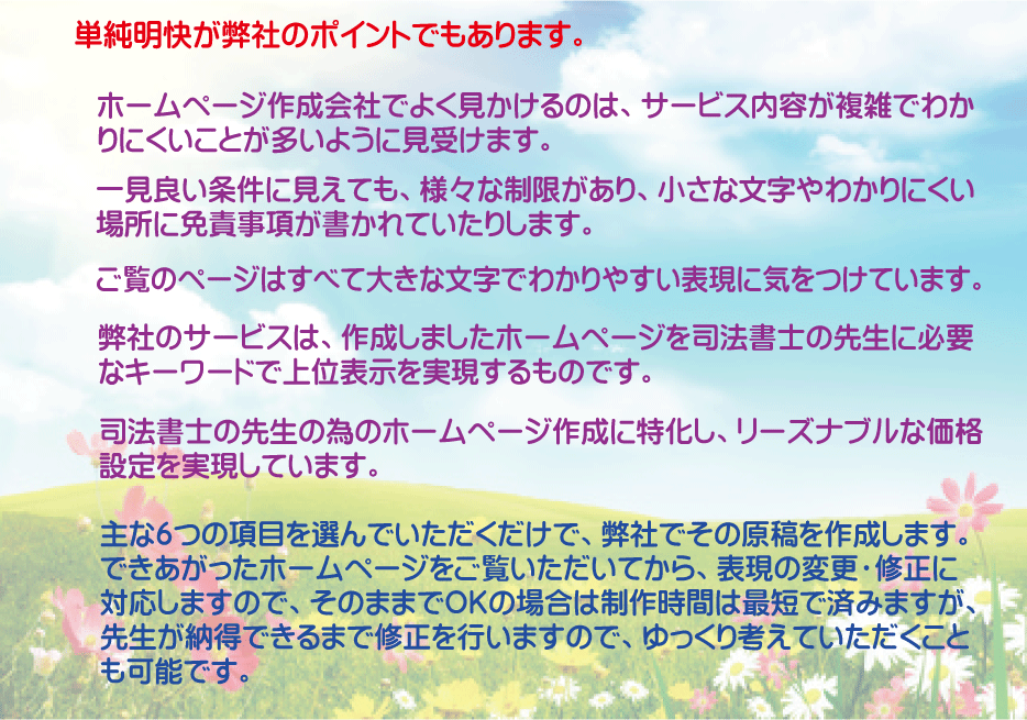 単純明快が弊社のポイントでもあります。ホームページ作成会社でよく見かけるのは、サービス内容が複雑でわかりにくいことが多いように見受けます。一見良い条件に見えても、様々な制限があり、小さな文字やわかりにくい場所に免責事項が書かれていたりします。ご覧のページはすべて大きな文字でわかりやすい表現に気をつけています。弊社のサービスは、作成しましたホームページを司法書士の先生に必要なキーワードで上位表示を実現するものです。司法書士の先生の為のホームページ作成に特化し、リーズンブルな価格設定を実現しています。主な６つの項目を選んでいただくだけで、弊社でその原稿を作成します。できあがったホームページをご覧いただいてから、表現の変更・修正に対応しまうので、そのままでＯＫの場合は制作時間は最短で済みますが、先生が納得できるまで修正を行いますので、ゆっくり考えていただくことも可能です。