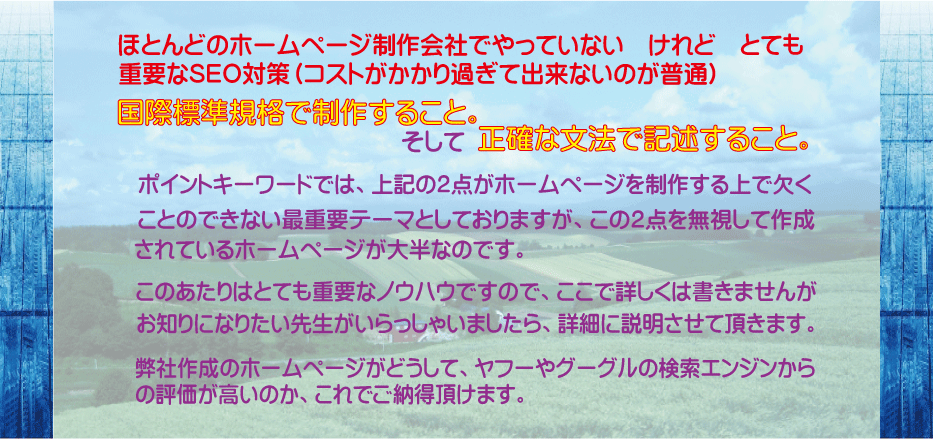 ほとんどのホームページ制作会社がやっていない、けれど、とても重要なＳＥＯ対策（コストがかかり過ぎて出来ないのが普通）それは国際標準規格で制作すること、そして正確な文法で記述すること。ポイントキーワードでは、上記の２点がホームページを制作する上で欠くことのできない最重要テーマとしておりますが、この２点を無視して作成されているホームページが大半なのです。このあたりはとても重要なノウハウですので、ここで詳しくは書きませんが、お知りになりたい先生がいらっしゃいましたら、詳細に説明させていただきます。弊社作成のホームページがどうして、ヤフーやグーグルの検索エンジンからｍの評価が高いのか、これでご納得頂けます。